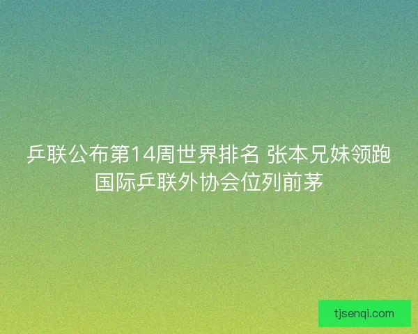 乒联公布第14周世界排名 张本兄妹领跑国际乒联外协会位列前茅